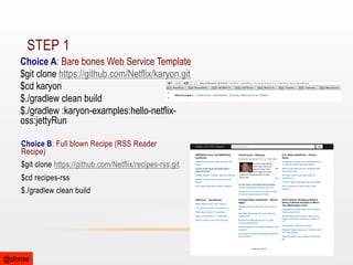 STEP 1
Choice A: Bare bones Web Service Template
$git clone https://github.com/Netflix/karyon.git
$cd karyon
$./gradlew clean build
$./gradlew :karyon-examples:hello-netflixoss:jettyRun
Choice B: Full blown Recipe (RSS Reader
Recipe)
$git clone https://github.com/Netflix/recipes-rss.git
$cd recipes-rss
$./gradlew clean build

@stonse

 