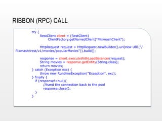 RIBBON (RPC) CALL
try {

RestClient client = (RestClient)
ClientFactory.getNamedClient("FlixmashClient");

HttpRequest request = HttpRequest.newBuilder().uri(new URI("/
flixmash/rest/v1/movies/popularMovies")).build();
response = client.executeWithLoadBalancer(request);
String movies = response.getEntity(String.class);
return movies;
} catch (Exception exc) {
throw new RuntimeException("Exception", exc);
} finally {
if (response!=null){
//hand the connection back to the pool
response.close();
}
}

 