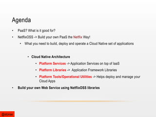 Agenda
• 

PaaS? What is it good for?

• 

NetflixOSS -> Build your own PaaS the Netflix Way!
•  What you need to build, deploy and operate a Cloud Native set of applications
•  Cloud Native Architecture
•  Platform Services -> Application Services on top of IaaS
•  Platform Libraries -> Application Framework Libraries
•  Platform Tools/Operational Utilities -> Helps deploy and manage your
Cloud Apps

• 

@stonse

Build your own Web Service using NetflixOSS libraries

 