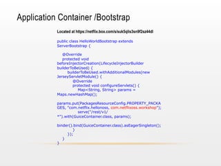 Application Container /Bootstrap
Located at https://netflix.box.com/s/suk5qlis3sn9f2sz44dl
public class HelloWorldBootstrap extends
ServerBootstrap {
@Override
protected void
beforeInjectorCreation(LifecycleInjectorBuilder
builderToBeUsed) {
builderToBeUsed.withAdditionalModules(new
JerseyServletModule() {
@Override
protected void configureServlets() {
Map<String, String> params =
Maps.newHashMap();
params.put(PackagesResourceConfig.PROPERTY_PACKA
GES, "com.netflix.hellonoss, com.netflixoss.workshop");
serve("/rest/v1/
*").with(GuiceContainer.class, params);
binder().bind(GuiceContainer.class).asEagerSingleton();
}
});
}
}

 