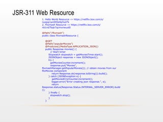 JSR-311 Web Resource
1. Hello World Resource -> https://netflix.box.com/s/
nyspqi1an095d4p5xd7k
2. Flixmash Resource -> https://netflix.box.com/s/
nb1nd7bqk7qcmxnwuol0
@Path("/flixmash")
public class FlixmashResource {
@GET
@Path("popularMovies")
@Produces({MediaType.APPLICATION_JSON})
public Response movies() {
// Start timer
Stopwatch stopwatch = getMoviesTimer.start();
JSONObject response = new JSONObject();
try {
getMoviesCounter.increment();
response.put("Movies",
flixmashManager.getPopularMovies()); // obtain movies from our
flixMovies component
return Response.ok(response.toString()).build();
} catch (JSONException e) {
getMoviesErrorCounter.increment();
logger.error("Error creating json response.", e);
return
Response.status(Response.Status.INTERNAL_SERVER_ERROR).build
();
} finally {
stopwatch.stop();
}
}

 