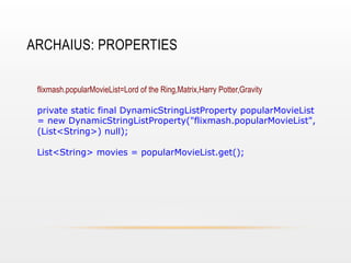 ARCHAIUS: PROPERTIES
flixmash.popularMovieList=Lord of the Ring,Matrix,Harry Potter,Gravity
private static final DynamicStringListProperty popularMovieList
= new DynamicStringListProperty("flixmash.popularMovieList",
(List<String>) null);
List<String> movies = popularMovieList.get();

 