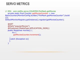SERVO METRICS
// JMX: com.netflix.servo.COUNTER.FlixMash.getMovies
private static final Counter getMoviesCounter = new
BasicCounter(MonitorConfig.builder("FlixMash.getMoviesCounter").build
());
DefaultMonitorRegistry.getInstance().register(getMoviesCounter);
@GET
@Path("popularMovies")
@Produces({MediaType.APPLICATION_JSON})
public Response movies() {
try {
getMoviesCounter.increment();
…
}catch (Exception e){
}
}

 