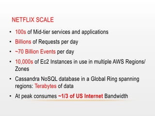 NETFLIX SCALE
•  100s of Mid-tier services and applications
•  Billions of Requests per day
•  ~70 Billion Events per day
•  10,000s of Ec2 Instances in use in multiple AWS Regions/
Zones
•  Cassandra NoSQL database in a Global Ring spanning
regions: Terabytes of data
•  At peak consumes ~1/3 of US Internet Bandwidth

 