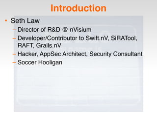 Introduction
• Seth Law
– Director of R&D @ nVisium
– Developer/Contributor to Swift.nV, SiRATool,
RAFT, Grails.nV
– Hacker, AppSec Architect, Security Consultant
– Soccer Hooligan
 