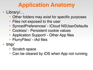 Application Anatomy
• Library/…
• Other folders may exist for specific purposes
• Files not exposed to the user
• SyncedPreferences/ - iCloud NSUserDefaults
• Cookies/ - Persistent cookie values
• Application Support/ - Other App files
• FlurryFiles/ - iAd files
• tmp/
• Scratch space
• Can be cleared by iOS when App not running
 