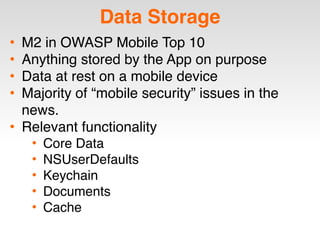 Data Storage
• M2 in OWASP Mobile Top 10
• Anything stored by the App on purpose
• Data at rest on a mobile device
• Majority of “mobile security” issues in the
news.
• Relevant functionality
• Core Data
• NSUserDefaults
• Keychain
• Documents
• Cache
 