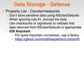 Data Storage - Defense
• Property List - Countermeasures
– Don’t store sensitive data using NSUserDefaults
– When ignoring rule #1, encrypt the data
– Use checksums or signatures to validate that
data returned from NSUserDefaults is appropriate
– iOS Keychain
– For quick Keychain conversion, use a library
– https://github.com/matthewpalmer/Locksmith
 