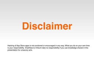 Disclaimer
Hacking of App Store apps is not condoned or encouraged in any way. What you do on your own time
is your responsibility. @sethlaw & nVisium take no responsibility if you use knowledge shared in this
presentation for unsavory acts.
 