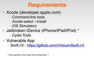 Requirements
• Xcode (developer.apple.com)
– Command-line tools
– Xcode-select --install
– iOS Simulators
• Jailbroken iDevice (iPhone/iPad/iPod) *
– Cydia Tools
• Vulnerable App
– Swift.nV - https://github.com/nVisium/Swift.nV
* Only required to “test” apps from the App Store. **
 