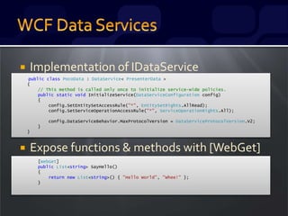  Implementation of IDataService
 Expose functions & methods with [WebGet]
public class PocoData : DataService< PresenterData >
{
// This method is called only once to initialize service-wide policies.
public static void InitializeService(DataServiceConfiguration config)
{
config.SetEntitySetAccessRule("*", EntitySetRights.AllRead);
config.SetServiceOperationAccessRule("*", ServiceOperationRights.All);
config.DataServiceBehavior.MaxProtocolVersion = DataServiceProtocolVersion.V2;
}
}
[WebGet]
public List<string> SayHello()
{
return new List<string>() { "Hello World", "Whee!" };
}
 
