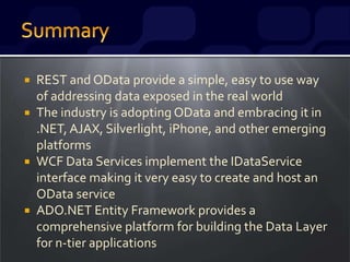  REST and OData provide a simple, easy to use way
of addressing data exposed in the real world
 The industry is adopting OData and embracing it in
.NET, AJAX, Silverlight, iPhone, and other emerging
platforms
 WCF Data Services implement the IDataService
interface making it very easy to create and host an
OData service
 ADO.NET Entity Framework provides a
comprehensive platform for building the Data Layer
for n-tier applications
 