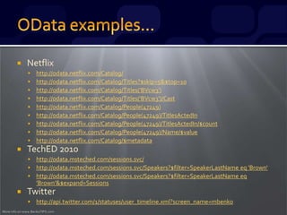 More info on www.BenkoTIPS.com
 Netflix
 http://odata.netflix.com/Catalog/
 http://odata.netflix.com/Catalog/Titles?$skip=5&$top=10
 http://odata.netflix.com/Catalog/Titles('BVcw3')
 http://odata.netflix.com/Catalog/Titles('BVcw3')/Cast
 http://odata.netflix.com/Catalog/People(47249)
 http://odata.netflix.com/Catalog/People(47249)/TitlesActedIn
 http://odata.netflix.com/Catalog/People(47249)/TitlesActedIn/$count
 http://odata.netflix.com/Catalog/People(47249)/Name/$value
 http://odata.netflix.com/Catalog/$metadata
 TechED 2010
 http://odata.msteched.com/sessions.svc/
 http://odata.msteched.com/sessions.svc/Speakers?$filter=SpeakerLastName eq 'Brown‘
 http://odata.msteched.com/sessions.svc/Speakers?$filter=SpeakerLastName eq
'Brown'&$expand=Sessions
 Twitter
 http://api.twitter.com/1/statuses/user_timeline.xml?screen_name=mbenko
 