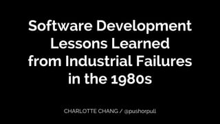 Software Development
Lessons Learned
from Industrial Failures
in the 1980s
CHARLOTTE CHANG / @pushorpull
 