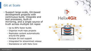 22© Perforce Software Inc. All Rights Reserved.
Git at Scale
• Support large-scale, Git-based
development projects with
continuous build, integrate and
test processes, built-in
mirroring, and a single source of
truth across multiple Git repos
• Up to 80% faster builds
• Organize multi-repo projects
• Replicates content automatically
around the globe
• Multiple Git tool support
• Integrated for streamlined release
• Standalone or with Helix Core
 