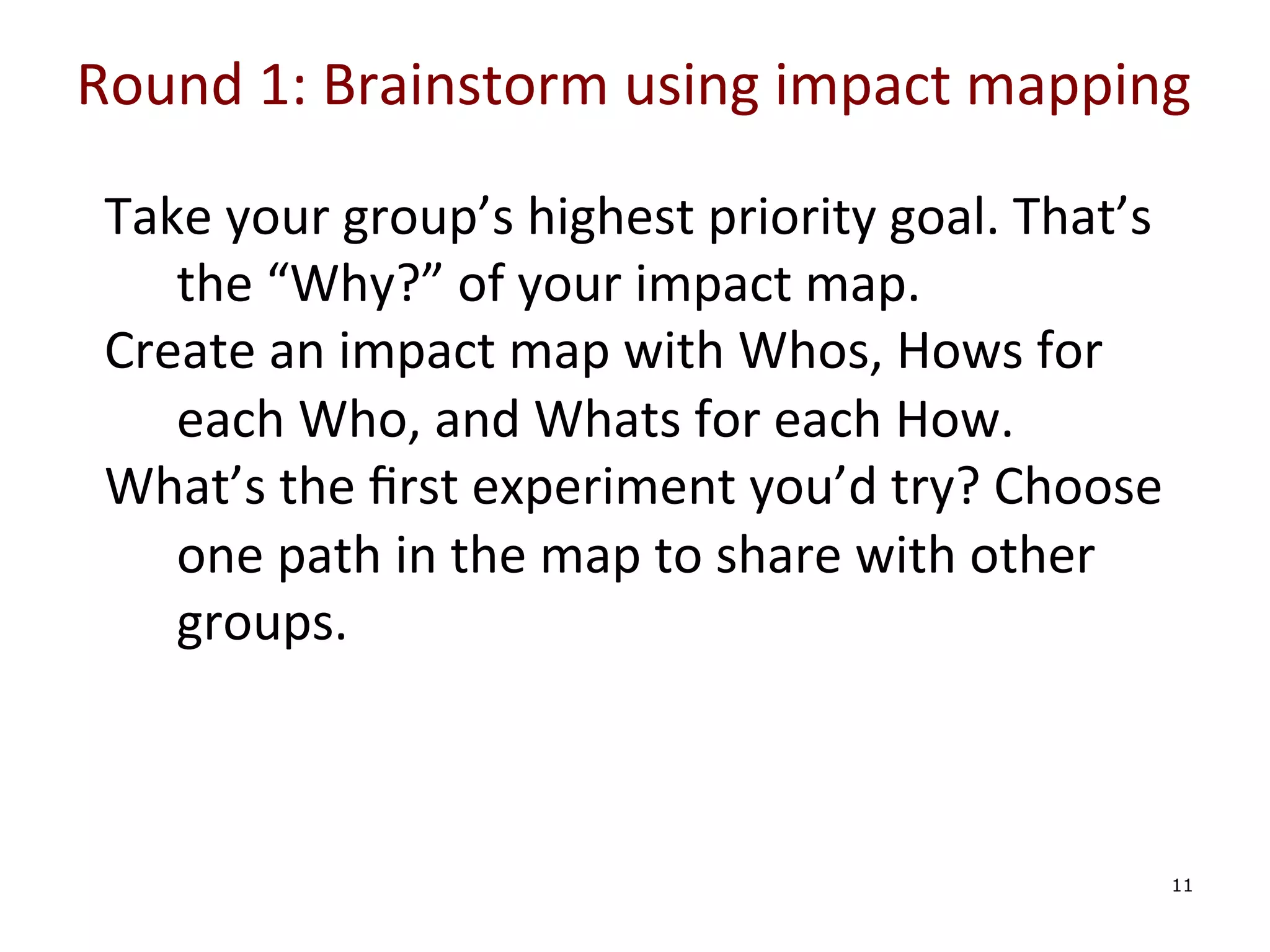 Round	
  1:	
  Brainstorm	
  using	
  impact	
  mapping	
  

	
  
	
  
	
  
	
  

Take	
  your	
  group’s	
  highest	
  priority	
  goal.	
  That’s	
  
the	
  “Why?”	
  of	
  your	
  impact	
  map.	
  
Create	
  an	
  impact	
  map	
  with	
  Whos,	
  Hows	
  for	
  
each	
  Who,	
  and	
  Whats	
  for	
  each	
  How.	
  
What’s	
  the	
  ﬁrst	
  experiment	
  you’d	
  try?	
  Choose	
  
one	
  path	
  in	
  the	
  map	
  to	
  share	
  with	
  other	
  
groups.	
  

	
  

11

 