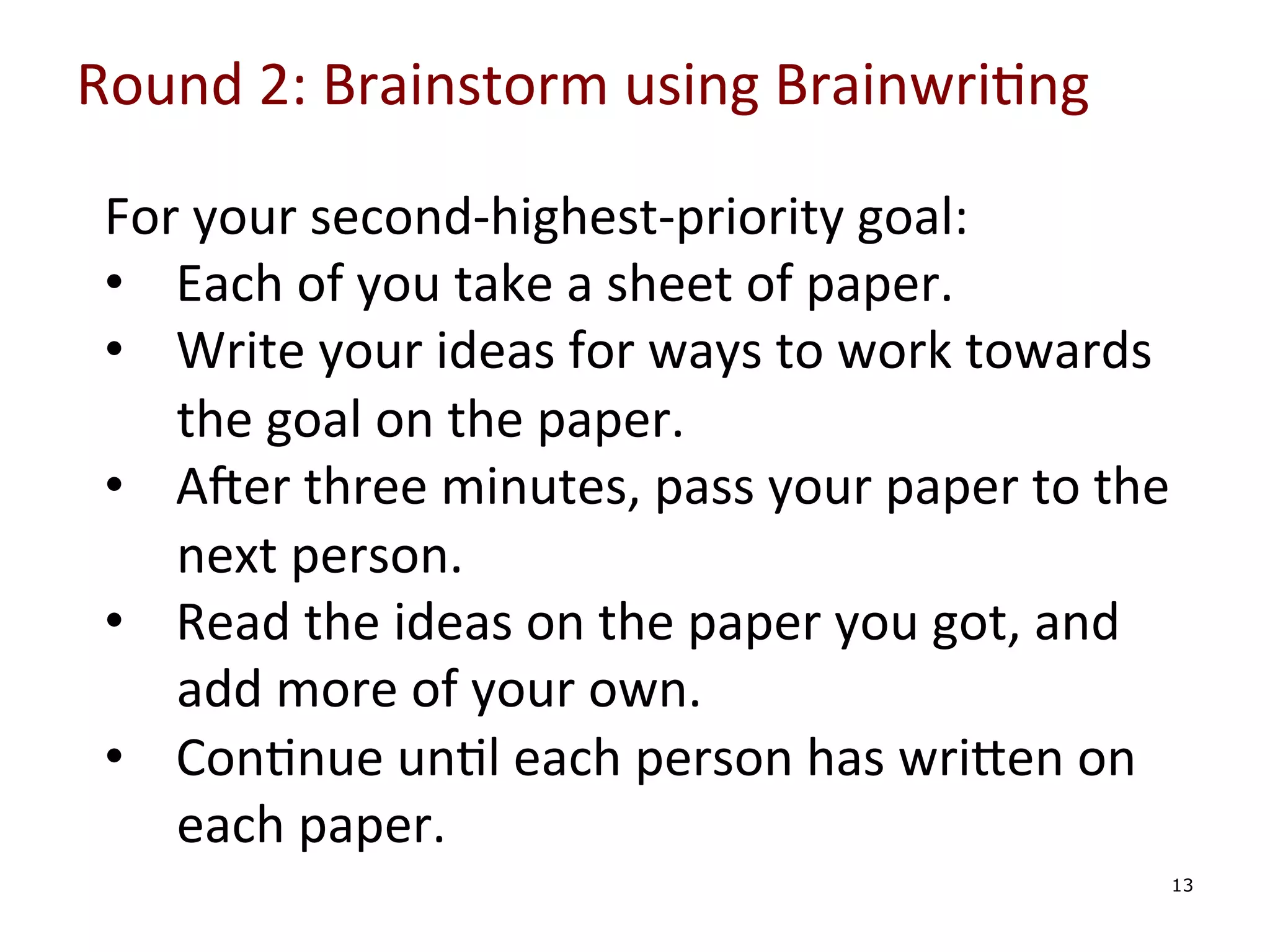 Round	
  2:	
  Brainstorm	
  using	
  Brainwri0ng	
  

	
  

For	
  your	
  second-­‐highest-­‐priority	
  goal:	
  
•  Each	
  of	
  you	
  take	
  a	
  sheet	
  of	
  paper.	
  
•  Write	
  your	
  ideas	
  for	
  ways	
  to	
  work	
  towards	
  
the	
  goal	
  on	
  the	
  paper.	
  
•  Ager	
  three	
  minutes,	
  pass	
  your	
  paper	
  to	
  the	
  
next	
  person.	
  
•  Read	
  the	
  ideas	
  on	
  the	
  paper	
  you	
  got,	
  and	
  
add	
  more	
  of	
  your	
  own.	
  
•  Con0nue	
  un0l	
  each	
  person	
  has	
  wriYen	
  on	
  
each	
  paper.	
  
13

 