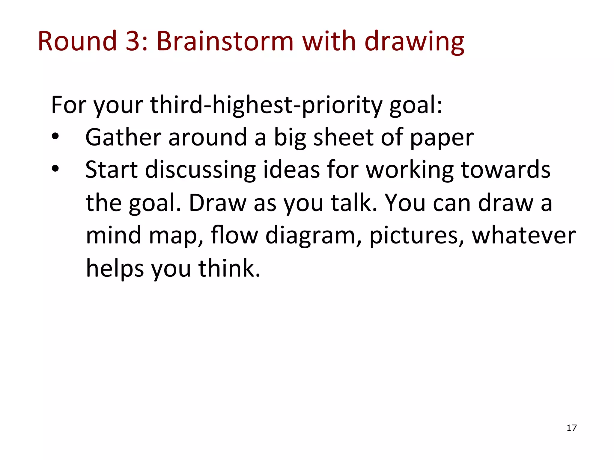 Round	
  3:	
  Brainstorm	
  with	
  drawing	
  

	
  
	
  
	
  
	
  

For	
  your	
  third-­‐highest-­‐priority	
  goal:	
  
•  Gather	
  around	
  a	
  big	
  sheet	
  of	
  paper	
  
•  Start	
  discussing	
  ideas	
  for	
  working	
  towards	
  
the	
  goal.	
  Draw	
  as	
  you	
  talk.	
  You	
  can	
  draw	
  a	
  
mind	
  map,	
  ﬂow	
  diagram,	
  pictures,	
  whatever	
  
helps	
  you	
  think.	
  
	
  

	
  

17

 