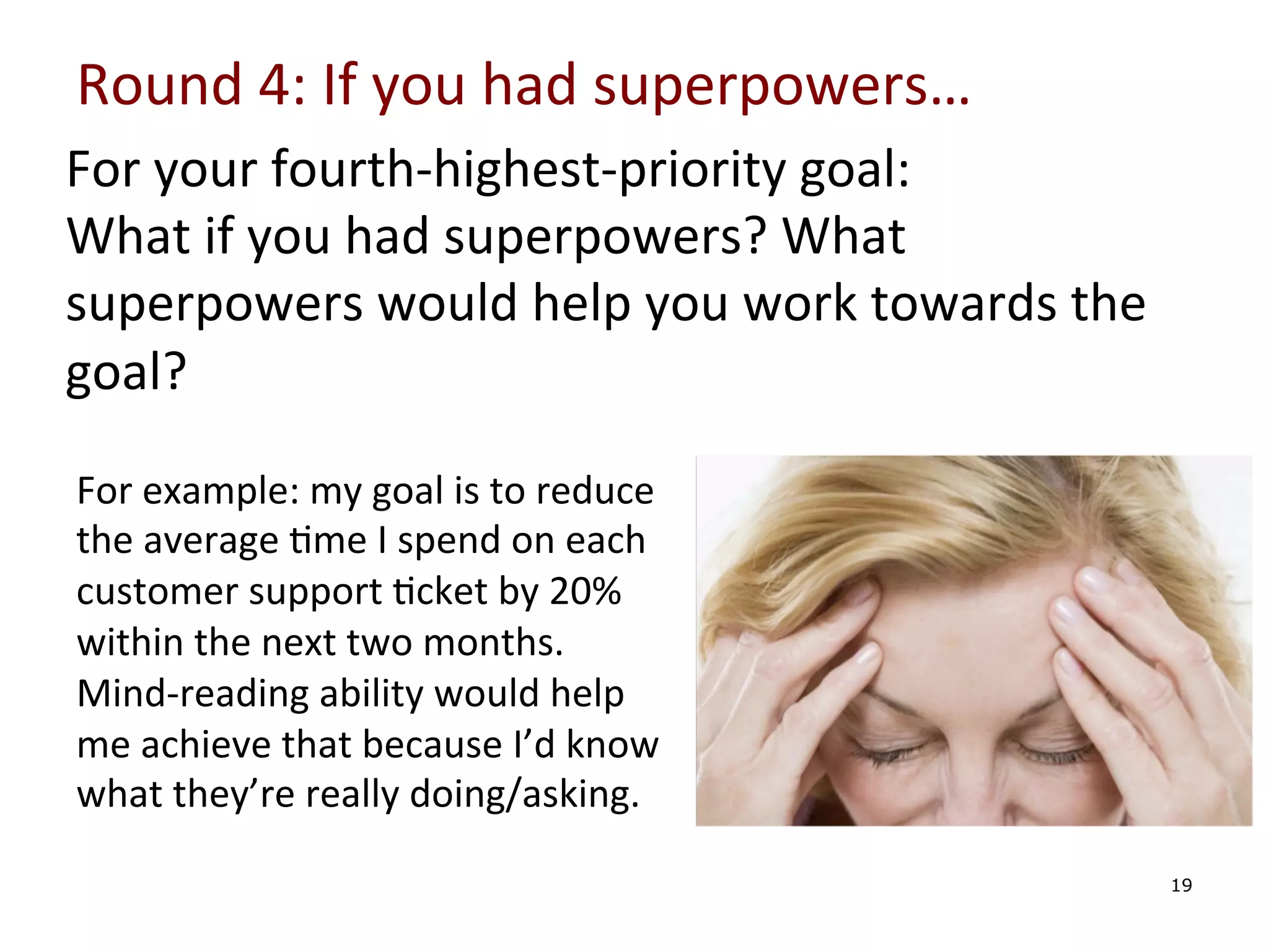 Round	
  4:	
  If	
  you	
  had	
  superpowers…	
  
For	
  your	
  fourth-­‐highest-­‐priority	
  goal:	
  
What	
  if	
  you	
  had	
  superpowers?	
  What	
  
superpowers	
  would	
  help	
  you	
  work	
  towards	
  the	
  
goal?	
  	
  
	
  

	
   For	
  example:	
  my	
  goal	
  is	
  to	
  reduce	
  
	
   the	
  average	
  0me	
  I	
  spend	
  on	
  each	
  
customer	
  support	
  0cket	
  by	
  20%	
  
	
   within	
  the	
  next	
  two	
  months.	
  
	
   Mind-­‐reading	
  ability	
  would	
  help	
  
	
  
me	
  achieve	
  that	
  because	
  I’d	
  know	
  
what	
  they’re	
  really	
  doing/asking.	
  
	
  

19

 
