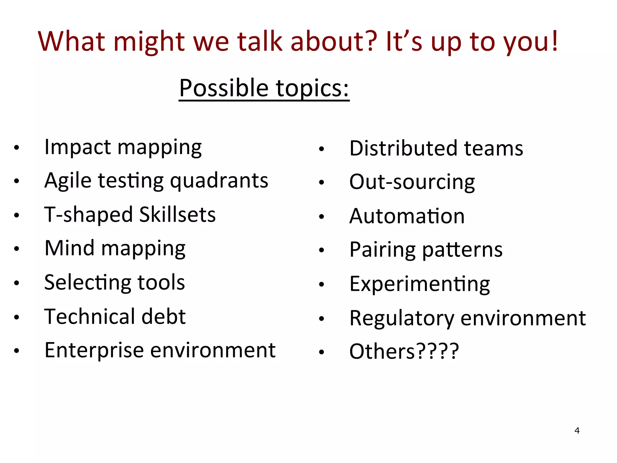 What	
  might	
  we	
  talk	
  about?	
  It’s	
  up	
  to	
  you!	
  
Possible	
  topics:	
  
• 
• 
• 
• 
• 
• 
• 

	
  
	
  

Impact	
  mapping	
  
Agile	
  tes0ng	
  quadrants	
  
T-­‐shaped	
  Skillsets	
  
Mind	
  mapping	
  
Selec0ng	
  tools	
  
Technical	
  debt	
  
Enterprise	
  environment	
  

• 
• 
• 
• 
• 
• 
• 

	
  
	
  

Distributed	
  teams	
  
Out-­‐sourcing	
  
Automa0on	
  
Pairing	
  paYerns	
  
Experimen0ng	
  
Regulatory	
  environment	
  
Others????	
  	
  
4

 