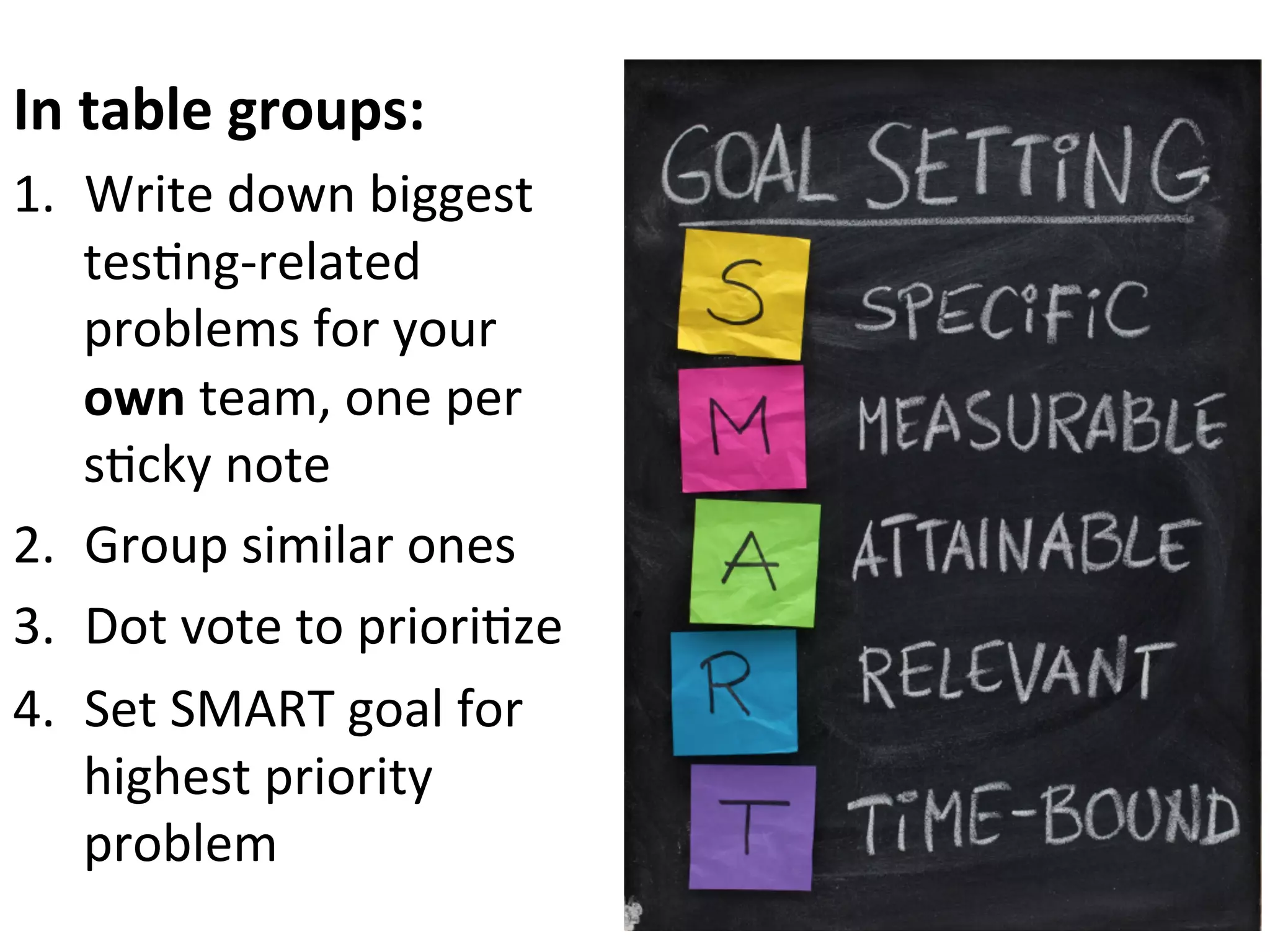 In	
  table	
  groups:	
  
1.  Write	
  down	
  biggest	
  
tes0ng-­‐related	
  
problems	
  for	
  your	
  
own	
  team,	
  one	
  per	
  
s0cky	
  note	
  
2.  Group	
  similar	
  ones	
  
3.  Dot	
  vote	
  to	
  priori0ze	
  
4.  Set	
  SMART	
  goal	
  for	
  
highest	
  priority	
  
problem	
  

 
