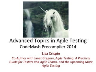 Advanced	
  Topics	
  in	
  Agile	
  Tes0ng	
  
CodeMash	
  Precompiler	
  2014	
  
Lisa	
  Crispin	
  
Co-­‐Author	
  with	
  Janet	
  Gregory,	
  Agile	
  Tes)ng:	
  A	
  Prac)cal	
  
Guide	
  for	
  Testers	
  and	
  Agile	
  Teams,	
  and	
  the	
  upcoming	
  More	
  
Agile	
  Tes)ng	
  	
  

 