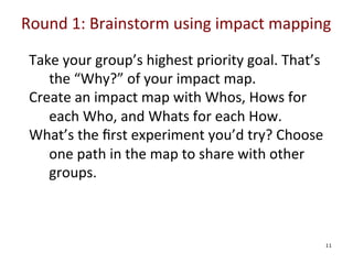 Round	
  1:	
  Brainstorm	
  using	
  impact	
  mapping	
  

	
  
	
  
	
  
	
  

Take	
  your	
  group’s	
  highest	
  priority	
  goal.	
  That’s	
  
the	
  “Why?”	
  of	
  your	
  impact	
  map.	
  
Create	
  an	
  impact	
  map	
  with	
  Whos,	
  Hows	
  for	
  
each	
  Who,	
  and	
  Whats	
  for	
  each	
  How.	
  
What’s	
  the	
  ﬁrst	
  experiment	
  you’d	
  try?	
  Choose	
  
one	
  path	
  in	
  the	
  map	
  to	
  share	
  with	
  other	
  
groups.	
  

	
  

11

 