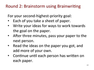 Round	
  2:	
  Brainstorm	
  using	
  Brainwri0ng	
  

	
  

For	
  your	
  second-­‐highest-­‐priority	
  goal:	
  
•  Each	
  of	
  you	
  take	
  a	
  sheet	
  of	
  paper.	
  
•  Write	
  your	
  ideas	
  for	
  ways	
  to	
  work	
  towards	
  
the	
  goal	
  on	
  the	
  paper.	
  
•  Ager	
  three	
  minutes,	
  pass	
  your	
  paper	
  to	
  the	
  
next	
  person.	
  
•  Read	
  the	
  ideas	
  on	
  the	
  paper	
  you	
  got,	
  and	
  
add	
  more	
  of	
  your	
  own.	
  
•  Con0nue	
  un0l	
  each	
  person	
  has	
  wriYen	
  on	
  
each	
  paper.	
  
13

 