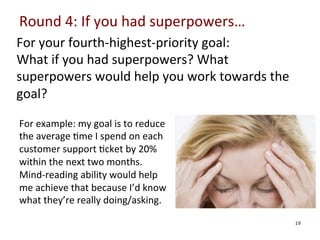 Round	
  4:	
  If	
  you	
  had	
  superpowers…	
  
For	
  your	
  fourth-­‐highest-­‐priority	
  goal:	
  
What	
  if	
  you	
  had	
  superpowers?	
  What	
  
superpowers	
  would	
  help	
  you	
  work	
  towards	
  the	
  
goal?	
  	
  
	
  

	
   For	
  example:	
  my	
  goal	
  is	
  to	
  reduce	
  
	
   the	
  average	
  0me	
  I	
  spend	
  on	
  each	
  
customer	
  support	
  0cket	
  by	
  20%	
  
	
   within	
  the	
  next	
  two	
  months.	
  
	
   Mind-­‐reading	
  ability	
  would	
  help	
  
	
  
me	
  achieve	
  that	
  because	
  I’d	
  know	
  
what	
  they’re	
  really	
  doing/asking.	
  
	
  

19

 