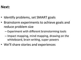 Next:	
  	
  
	
  
•  Iden0fy	
  problems,	
  set	
  SMART	
  goals	
  
•  Brainstorm	
  experiments	
  to	
  achieve	
  goals	
  and	
  
reduce	
  problem	
  size	
  
–  Experiment	
  with	
  diﬀerent	
  brainstorming	
  tools	
  
–  Impact	
  mapping,	
  mind	
  mapping,	
  drawing	
  on	
  the	
  
whiteboard,	
  brain	
  wri0ng,	
  super	
  powers	
  

•  We’ll	
  share	
  stories	
  and	
  experiences	
  
	
  

 