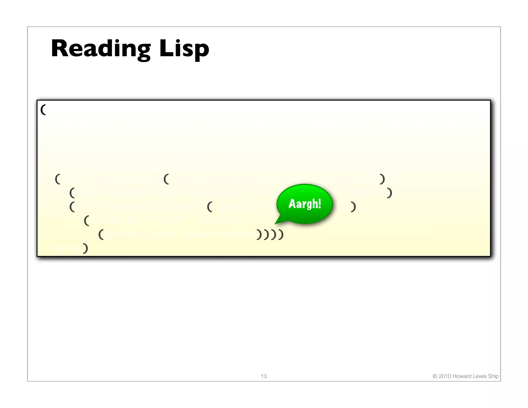 Reading Lisp

(defn render-json
  "Renders JSON content (typically, a map or a seq) as the
   response. The response content type is set to
   "application/json". Returns true."
  [env json-value]
  (let [response (-> env :servlet-api :response)]
    (.setContentType response "application/json")
    (with-open [writer (.getWriter Aargh!
                                    response)]
      (binding [*out* writer]
        (print-json json-value))))
  true)




                              13                      © 2010 Howard Lewis Ship
 