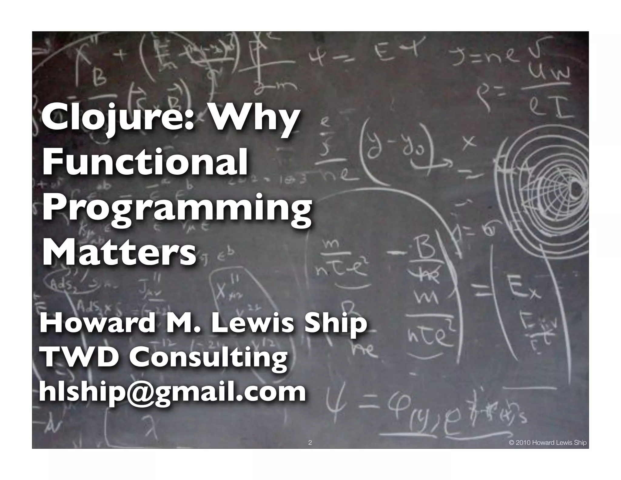 Clojure: Why
Functional
Programming
Matters
Howard M. Lewis Ship
TWD Consulting
hlship@gmail.com
                2      © 2010 Howard Lewis Ship
 