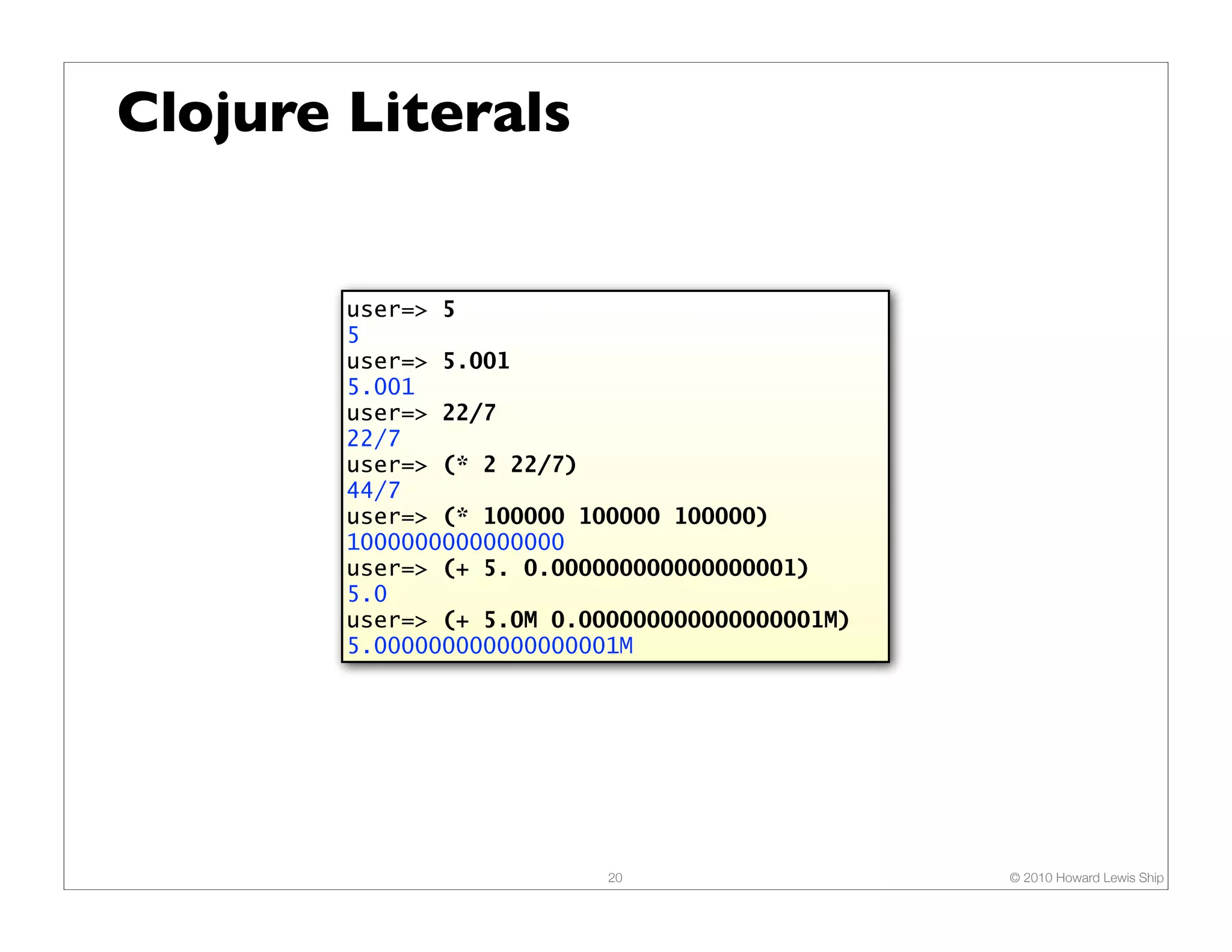 Clojure Literals


        user=> 5
        5
        user=> 5.001
        5.001
        user=> 22/7
        22/7
        user=> (* 2 22/7)
        44/7
        user=> (* 100000 100000 100000)
        1000000000000000
        user=> (+ 5. 0.000000000000000001)
        5.0
        user=> (+ 5.0M 0.000000000000000001M)
        5.000000000000000001M




                           20                   © 2010 Howard Lewis Ship
 