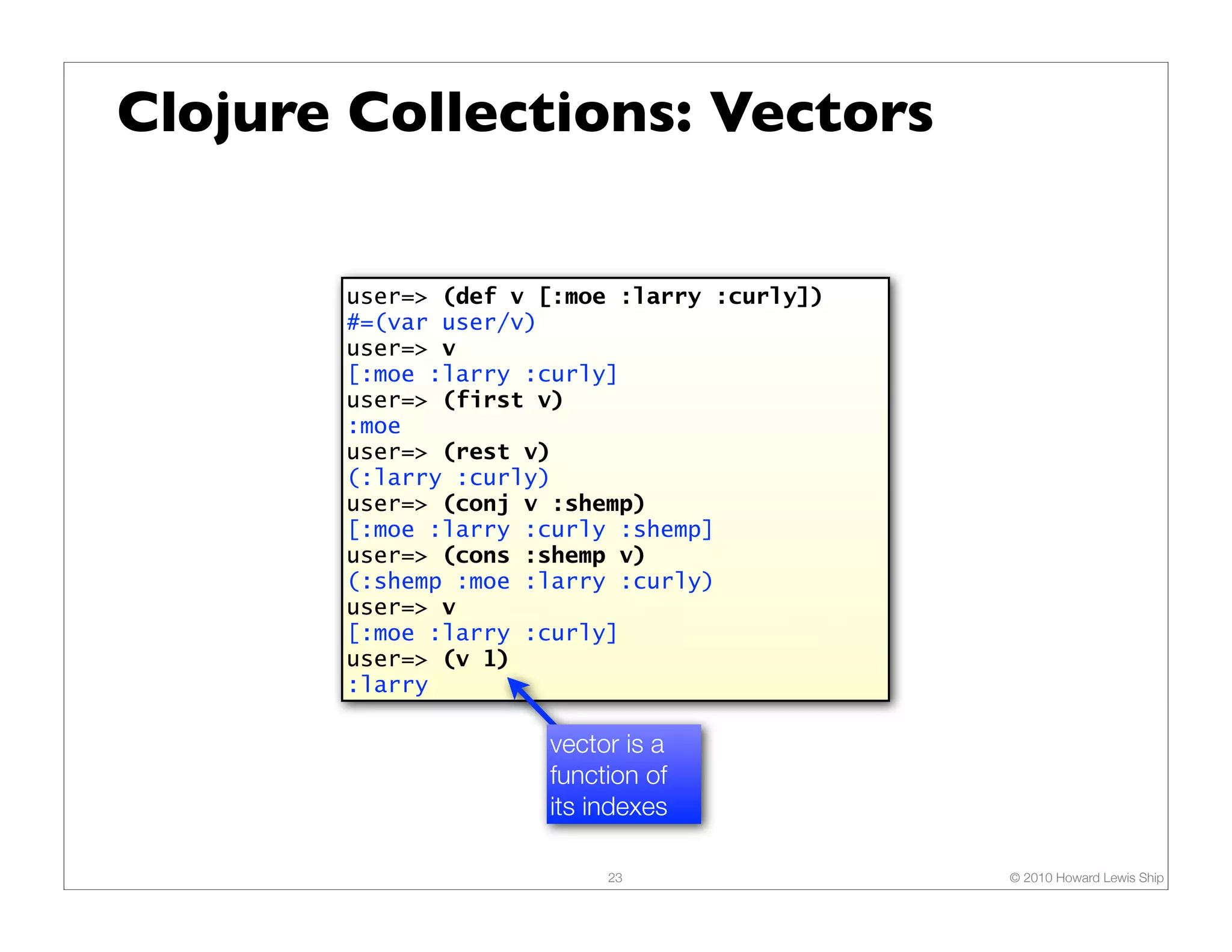 Clojure Collections: Vectors

       user=> (def v [:moe :larry :curly])
       #=(var user/v)
       user=> v
       [:moe :larry :curly]
       user=> (first v)
       :moe
       user=> (rest v)
       (:larry :curly)
       user=> (conj v :shemp)
       [:moe :larry :curly :shemp]
       user=> (cons :shemp v)
       (:shemp :moe :larry :curly)
       user=> v
       [:moe :larry :curly]
       user=> (v 1)
       :larry

                     vector is a
                     function of
                     its indexes

                          23                 © 2010 Howard Lewis Ship
 