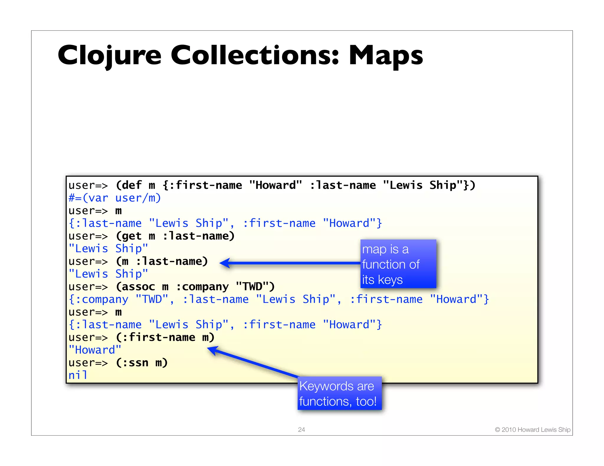 Clojure Collections: Maps



user=> (def m {:first-name "Howard" :last-name "Lewis Ship"})
#=(var user/m)
user=> m
{:last-name "Lewis Ship", :first-name "Howard"}
user=> (get m :last-name)
"Lewis Ship"                                map is a
user=> (m :last-name)                       function of
"Lewis Ship"
user=> (assoc m :company "TWD")
                                            its keys
{:company "TWD", :last-name "Lewis Ship", :first-name "Howard"}
user=> m
{:last-name "Lewis Ship", :first-name "Howard"}
user=> (:first-name m)
"Howard"
user=> (:ssn m)
nil
                                  Keywords are
                                  functions, too!

                                  24                              © 2010 Howard Lewis Ship
 
