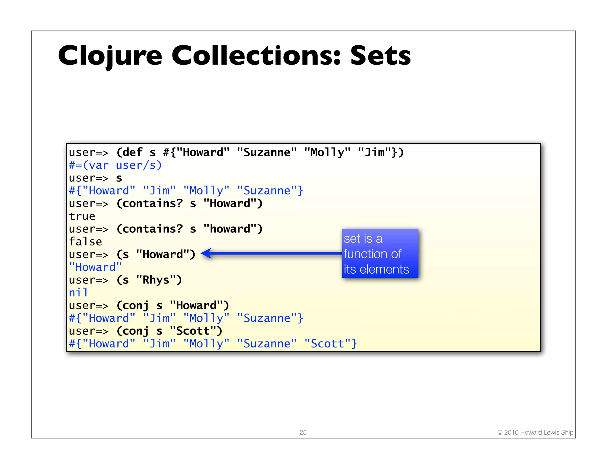 Clojure Collections: Sets


user=> (def s #{"Howard" "Suzanne" "Molly" "Jim"})
#=(var user/s)
user=> s
#{"Howard" "Jim" "Molly" "Suzanne"}
user=> (contains? s "Howard")
true
user=> (contains? s "howard")
false                                    set is a
user=> (s "Howard")                      function of
"Howard"                                 its elements
user=> (s "Rhys")
nil
user=> (conj s "Howard")
#{"Howard" "Jim" "Molly" "Suzanne"}
user=> (conj s "Scott")
#{"Howard" "Jim" "Molly" "Suzanne" "Scott"}




                                   25                   © 2010 Howard Lewis Ship
 