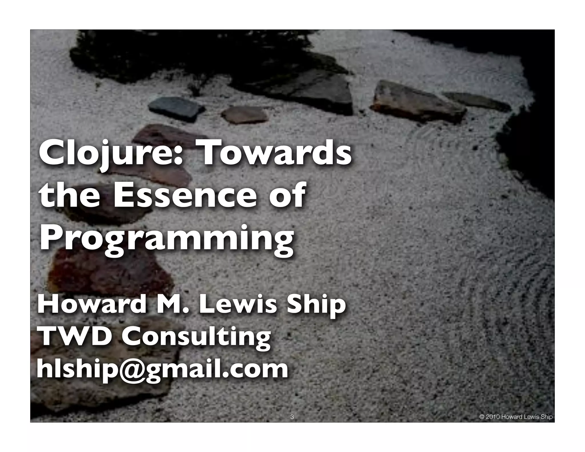 Clojure: Towards
the Essence of
Programming
Howard M. Lewis Ship
TWD Consulting
hlship@gmail.com
                3      © 2010 Howard Lewis Ship
 