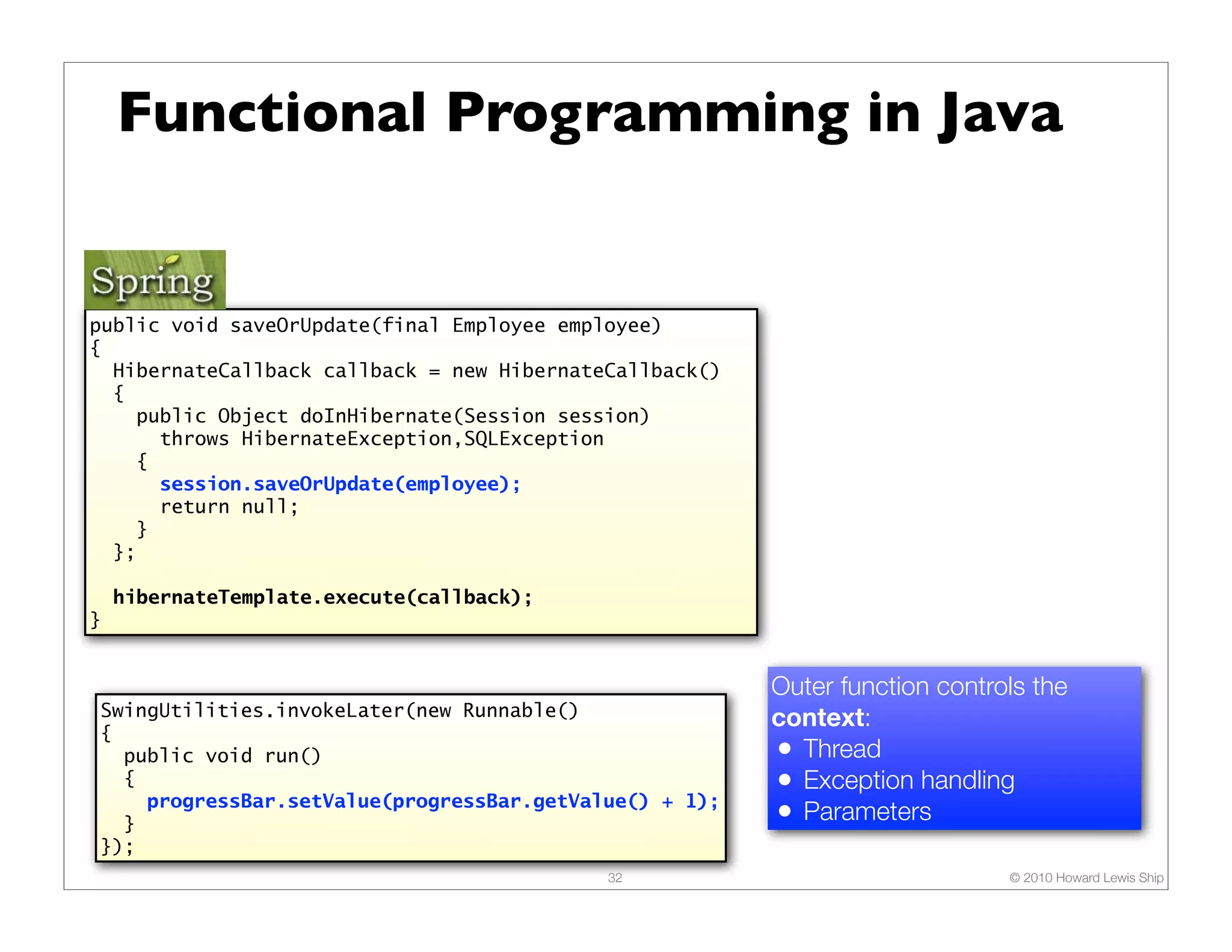 Functional Programming in Java


public void saveOrUpdate(final Employee employee)
{
  HibernateCallback callback = new HibernateCallback()
  {
    public Object doInHibernate(Session session)
      throws HibernateException,SQLException
    {
      session.saveOrUpdate(employee);
      return null;
    }
  };

    hibernateTemplate.execute(callback);
}


                                                         Outer function controls the
SwingUtilities.invokeLater(new Runnable()                context:
{
  public void run()                                      • Thread
  {                                                      • Exception handling
    progressBar.setValue(progressBar.getValue() + 1);
  }                                                      • Parameters
});
                                            32                                © 2010 Howard Lewis Ship
 