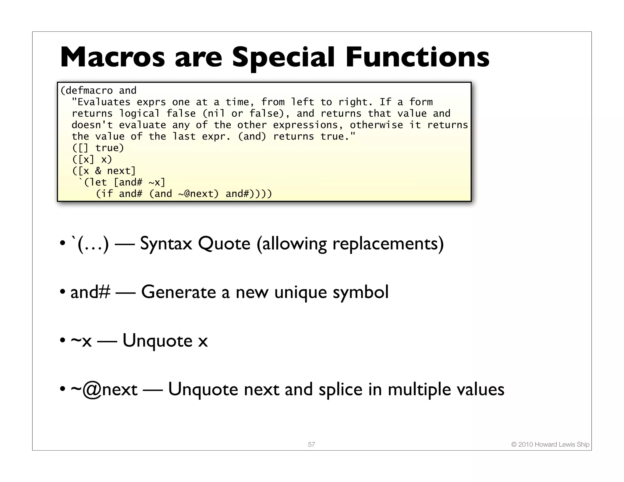 Macros are Special Functions
(defmacro and
  "Evaluates exprs one at a time, from left to right. If a form
  returns logical false (nil or false), and returns that value and
  doesn't evaluate any of the other expressions, otherwise it returns
  the value of the last expr. (and) returns true."
  ([] true)
  ([x] x)
  ([x & next]
   `(let [and# ~x]
      (if and# (and ~@next) and#))))




• `(…) — Syntax Quote (allowing replacements)

• and# — Generate a new unique symbol

• ~x — Unquote x

• ~@next — Unquote next and splice in multiple values

                                         57                             © 2010 Howard Lewis Ship
 