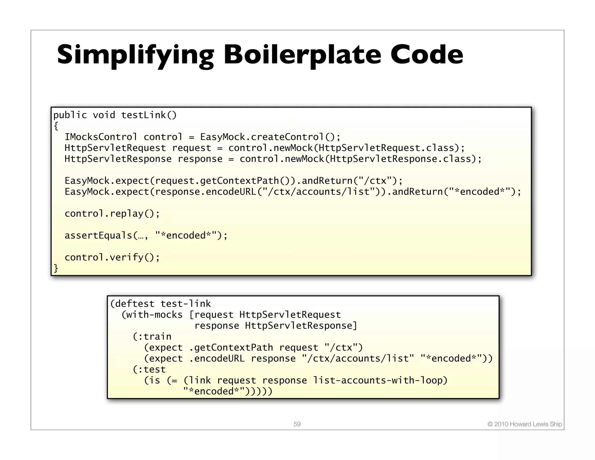 Simplifying Boilerplate Code
public void testLink()
{
  IMocksControl control = EasyMock.createControl();
  HttpServletRequest request = control.newMock(HttpServletRequest.class);
  HttpServletResponse response = control.newMock(HttpServletResponse.class);

    EasyMock.expect(request.getContextPath()).andReturn("/ctx");
    EasyMock.expect(response.encodeURL("/ctx/accounts/list")).andReturn("*encoded*");

    control.replay();

    assertEquals(…, "*encoded*");

    control.verify();
}


           (deftest test-link
             (with-mocks [request HttpServletRequest
                          response HttpServletResponse]
               (:train
                 (expect .getContextPath request "/ctx")
                 (expect .encodeURL response "/ctx/accounts/list" "*encoded*"))
               (:test
                 (is (= (link request response list-accounts-with-loop)
                        "*encoded*")))))


                                            59                                 © 2010 Howard Lewis Ship
 