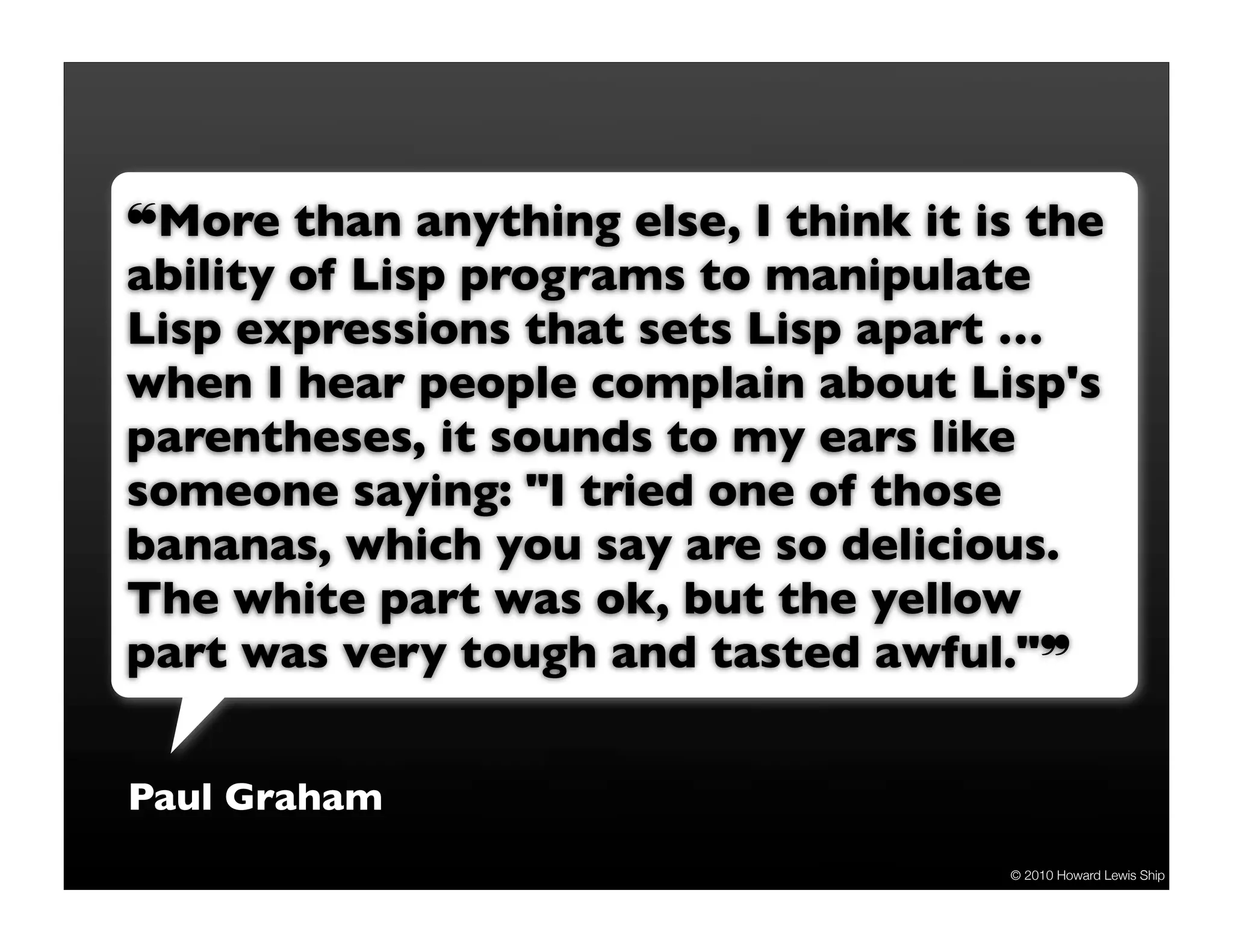 !More than anything else, I think it is the
ability of Lisp programs to manipulate
Lisp expressions that sets Lisp apart …
when I hear people complain about Lisp's
parentheses, it sounds to my ears like
someone saying: "I tried one of those
bananas, which you say are so delicious.
The white part was ok, but the yellow
part was very tough and tasted awful.""


Paul Graham
                                      © 2010 Howard Lewis Ship
 
