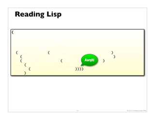 Reading Lisp

(defn render-json
  "Renders JSON content (typically, a map or a seq) as the
   response. The response content type is set to
   "application/json". Returns true."
  [env json-value]
  (let [response (-> env :servlet-api :response)]
    (.setContentType response "application/json")
    (with-open [writer (.getWriter Aargh!
                                    response)]
      (binding [*out* writer]
        (print-json json-value))))
  true)




                              13                      © 2010 Howard Lewis Ship
 