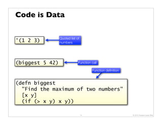 Code is Data

                 Quoted list of
'(1 2 3)         numbers




(biggest 5 42)                Function call

                                       Function deﬁnition


(defn biggest
  "Find the maximum of two numbers"
  [x y]
  (if (> x y) x y))

                                  14                        © 2010 Howard Lewis Ship
 