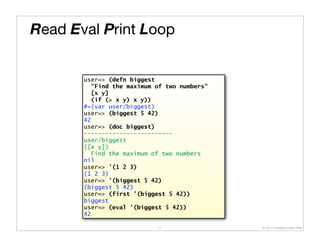 Read Eval Print Loop


       user=> (defn biggest
         "Find the maximum of two numbers"
         [x y]
         (if (> x y) x y))
       #=(var user/biggest)
       user=> (biggest 5 42)
       42
       user=> (doc biggest)
       -------------------------
       user/biggest
       ([x y])
         Find the maximum of two numbers
       nil
       user=> '(1 2 3)
       (1 2 3)
       user=> '(biggest 5 42)
       (biggest 5 42)
       user=> (first '(biggest 5 42))
       biggest
       user=> (eval '(biggest 5 42))
       42

                           17                © 2010 Howard Lewis Ship
 
