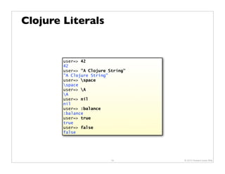 Clojure Literals


        user=> 42
        42
        user=> "A Clojure String"
        "A Clojure String"
        user=> space
        space
        user=> A
        A
        user=> nil
        nil
        user=> :balance
        :balance
        user=> true
        true
        user=> false
        false




                           19       © 2010 Howard Lewis Ship
 