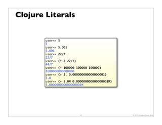 Clojure Literals


        user=> 5
        5
        user=> 5.001
        5.001
        user=> 22/7
        22/7
        user=> (* 2 22/7)
        44/7
        user=> (* 100000 100000 100000)
        1000000000000000
        user=> (+ 5. 0.000000000000000001)
        5.0
        user=> (+ 5.0M 0.000000000000000001M)
        5.000000000000000001M




                           20                   © 2010 Howard Lewis Ship
 