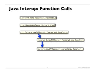 Java Interop: Function Calls
    (.method-name receiver arguments…)



     (.setNamespaceAware factory true)



     (.. factory newSAXParser (parse src handler))



                     (.parse (.newSAXParser factory) src handler)




                     factory.newSAXParser().parse(src, handler);




                              21                           © 2010 Howard Lewis Ship
 