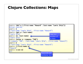 Clojure Collections: Maps



user=> (def m {:first-name "Howard" :last-name "Lewis Ship"})
#=(var user/m)
user=> m
{:last-name "Lewis Ship", :first-name "Howard"}
user=> (get m :last-name)
"Lewis Ship"                                map is a
user=> (m :last-name)                       function of
"Lewis Ship"
user=> (assoc m :company "TWD")
                                            its keys
{:company "TWD", :last-name "Lewis Ship", :first-name "Howard"}
user=> m
{:last-name "Lewis Ship", :first-name "Howard"}
user=> (:first-name m)
"Howard"
user=> (:ssn m)
nil
                                  Keywords are
                                  functions, too!

                                  24                              © 2010 Howard Lewis Ship
 