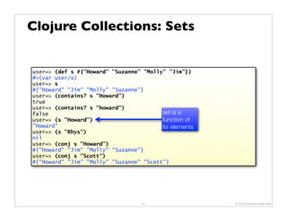 Clojure Collections: Sets


user=> (def s #{"Howard" "Suzanne" "Molly" "Jim"})
#=(var user/s)
user=> s
#{"Howard" "Jim" "Molly" "Suzanne"}
user=> (contains? s "Howard")
true
user=> (contains? s "howard")
false                                    set is a
user=> (s "Howard")                      function of
"Howard"                                 its elements
user=> (s "Rhys")
nil
user=> (conj s "Howard")
#{"Howard" "Jim" "Molly" "Suzanne"}
user=> (conj s "Scott")
#{"Howard" "Jim" "Molly" "Suzanne" "Scott"}




                                   25                   © 2010 Howard Lewis Ship
 