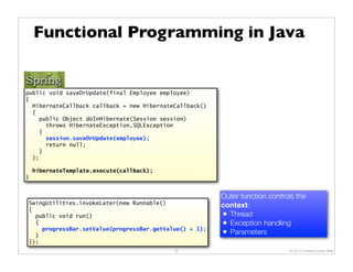 Functional Programming in Java


public void saveOrUpdate(final Employee employee)
{
  HibernateCallback callback = new HibernateCallback()
  {
    public Object doInHibernate(Session session)
      throws HibernateException,SQLException
    {
      session.saveOrUpdate(employee);
      return null;
    }
  };

    hibernateTemplate.execute(callback);
}


                                                         Outer function controls the
SwingUtilities.invokeLater(new Runnable()                context:
{
  public void run()                                      • Thread
  {                                                      • Exception handling
    progressBar.setValue(progressBar.getValue() + 1);
  }                                                      • Parameters
});
                                            32                                © 2010 Howard Lewis Ship
 